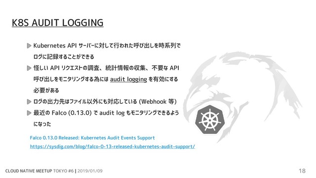 CLOUD NATIVE MEETUP TOKYO #6 | 2019/01/09 18
Kubernetes API サーバーに対して行われた呼び出しを時系列で
ログに記録することができる
怪しい API リクエストの調査、統計情報の収集、不要な API
呼び出しをモニタリングする為には audit logging を有効にする
必要がある
ログの出力先はファイル以外にも対応している (Webhook 等)
最近の Falco (0.13.0) で audit log もモニタリングできるよう
になった
Falco 0.13.0 Released: Kubernetes Audit Events Support
https://sysdig.com/blog/falco-0-13-released-kubernetes-audit-support/
K8S AUDIT LOGGING
