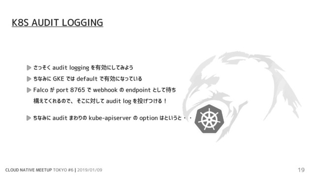 CLOUD NATIVE MEETUP TOKYO #6 | 2019/01/09 19
さっそく audit logging を有効にしてみよう
ちなみに GKE では default で有効になっている
Falco が port 8765 で webhook の endpoint として待ち
構えてくれるので、そこに対して audit log を投げつける！
K8S AUDIT LOGGING
ちなみに audit まわりの kube-apiserver の option はというと・・
