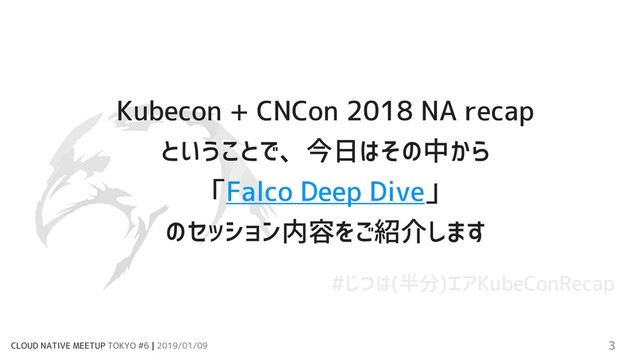 CLOUD NATIVE MEETUP TOKYO #6 | 2019/01/09 3
Kubecon + CNCon 2018 NA recap
ということで、今日はその中から
「Falco Deep Dive」
のセッション内容をご紹介します
#じつは(半分)エアKubeConRecap
