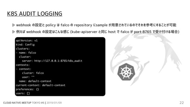 CLOUD NATIVE MEETUP TOKYO #6 | 2019/01/09 22
webhook の設定と policy は falco の repository にsample が用意されているのでそれを参考にすることが可能
例えば webhook の設定はこんな感じ (kube-apiserver と同じ host で falco が port 8765 で受け付ける場合)
K8S AUDIT LOGGING
apiVersion: v1
kind: Config
clusters:
- name: falco
cluster:
server: http://127.0.0.1:8765/k8s_audit
contexts:
- context:
cluster: falco
user: ""
name: default-context
current-context: default-context
preferences: {}
users: []
