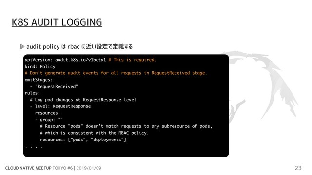CLOUD NATIVE MEETUP TOKYO #6 | 2019/01/09 23
audit policy は rbac に近い設定で定義する
K8S AUDIT LOGGING
apiVersion: audit.k8s.io/v1beta1 # This is required.
kind: Policy
# Don't generate audit events for all requests in RequestReceived stage.
omitStages:
- "RequestReceived"
rules:
# Log pod changes at RequestResponse level
- level: RequestResponse
resources:
- group: ""
# Resource "pods" doesn't match requests to any subresource of pods,
# which is consistent with the RBAC policy.
resources: ["pods", "deployments"]
. . . .
