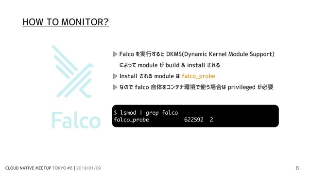 CLOUD NATIVE MEETUP TOKYO #6 | 2019/01/09 8
Falco を実行すると DKMS(Dynamic Kernel Module Support)
によって module が build & install される
Install される module は falco_probe
なので falco 自体をコンテナ環境で使う場合は privileged が必要
$ lsmod | grep falco
falco_probe 622592 2
HOW TO MONITOR?
