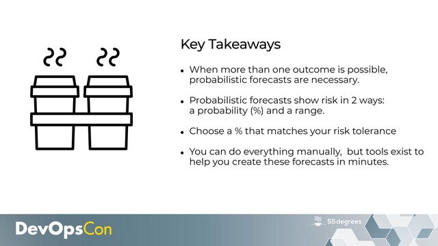 • When more than one outcome is possible,
probabilistic forecasts are necessary.


• Probabilistic forecasts show risk in 2 ways:
 
a probability (%) and a range.


• Choose a % that matches your risk tolerance


• You can do everything manually, but tools exist to
help you create these forecasts in minutes.
Key Takeaways
