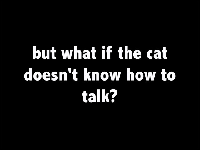 but what if the cat
doesn't know how to
talk?
