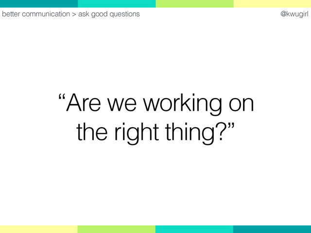 @kwugirl
“Are we working on
the right thing?”
better communication > ask good questions
