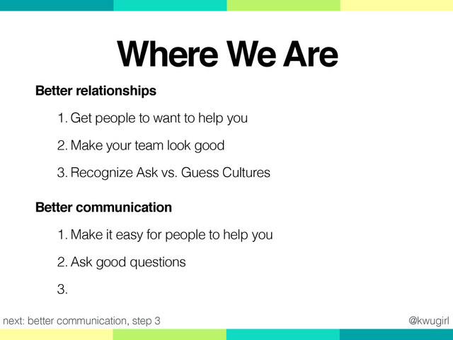 Better relationships!
1. Get people to want to help you
2. Make your team look good
3. Recognize Ask vs. Guess Cultures
Better communication!
1. Make it easy for people to help you
2. Ask good questions
3. Give good feedback
next: better communication, step 3 @kwugirl
Where We Are
