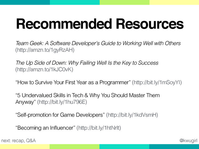 @kwugirl
Recommended Resources
Team Geek: A Software Developer's Guide to Working Well with Others
(http://amzn.to/1gyRzAH)
The Up Side of Down: Why Failing Well Is the Key to Success 
(http://amzn.to/1kJC0vK)
“How to Survive Your First Year as a Programmer” (http://bit.ly/1mSoyYI)
“5 Undervalued Skills in Tech & Why You Should Master Them
Anyway” (http://bit.ly/1hu796E)
“Self-promotion for Game Developers” (http://bit.ly/1kdVsmH)
“Becoming an Influencer” (http://bit.ly/1htNrlt)
next: recap, Q&A
