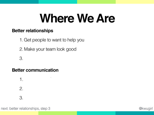 Better relationships!
1. Get people to want to help you
2. Make your team look good
3. Recognize Ask vs. Guess Cultures
Better communication!
1. Make it easy for people to help you
2. Ask good questions
3. Give good feedback
@kwugirl
next: better relationships, step 3
Where We Are
