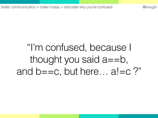 @kwugirl
“I’m confused, because I
thought you said a==b,
and b==c, but here… a!=c ?”
better communication > make it easy > articulate why you’re confused
