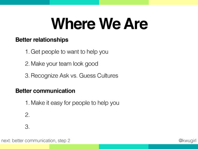 Better relationships!
1. Get people to want to help you
2. Make your team look good
3. Recognize Ask vs. Guess Cultures
Better communication!
1. Make it easy for people to help you
2. Ask good questions
3. Give good feedback
next: better communication, step 2 @kwugirl
Where We Are
