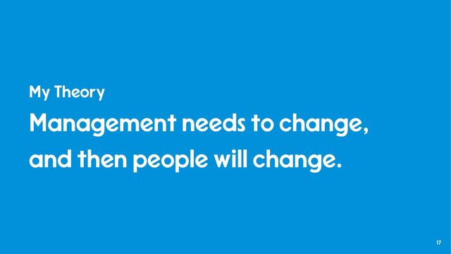 17
My Theory
Management needs to change,
and then people will change.
