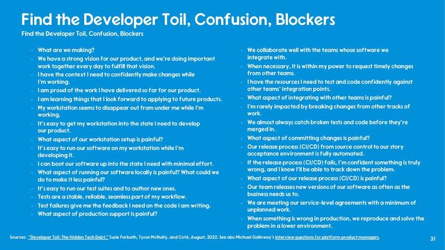 31
Find the Developer Toil, Confusion, Blockers
Find the Developer Toil, Confusion, Blockers
- What are we making?
- We have a strong vision for our product, and we're doing important
work together every day to fulfill that vision.
- I have the context I need to confidently make changes while
I'm working.
- I am proud of the work I have delivered so far for our product.
- I am learning things that I look forward to applying to future products.
- My workstation seems to disappear out from under me while I'm
working.
- It's easy to get my workstation into the state I need to develop
our product.
- What aspect of our workstation setup is painful?
- It's easy to run our software on my workstation while I’m
developing it.
- I can boot our software up into the state I need with minimal effort.
- What aspect of running our software locally is painful? What could we
do to make it less painful?
- It's easy to run our test suites and to author new ones.
- Tests are a stable, reliable, seamless part of my workflow.
- Test failures give me the feedback I need on the code I am writing.
- What aspect of production support is painful?
- We collaborate well with the teams whose software we
integrate with.
- When necessary, it is within my power to request timely changes
from other teams.
- I have the resources I need to test and code confidently against
other teams' integration points.
- What aspect of integrating with other teams is painful?
- I'm rarely impacted by breaking changes from other tracks of
work.
- We almost always catch broken tests and code before they're
merged in.
- What aspect of committing changes is painful?
- Our release process (CI/CD) from source control to our story
acceptance environment is fully automated.
- If the release process (CI/CD) fails, I'm confident something is truly
wrong, and I know I'll be able to track down the problem.
- What aspect of our release process (CI/CD) is painful?
- Our team releases new versions of our software as often as the
business needs us to.
- We are meeting our service-level agreements with a minimum of
unplanned work.
- When something is wrong in production, we reproduce and solve the
problem in a lower environment.
Sources: "Developer Toil: The Hidden Tech Debt," Susie Forbath, Tyson McNulty, and Coté, August, 2022. See also Michael Galloway’s interview questions for platform product managers.
