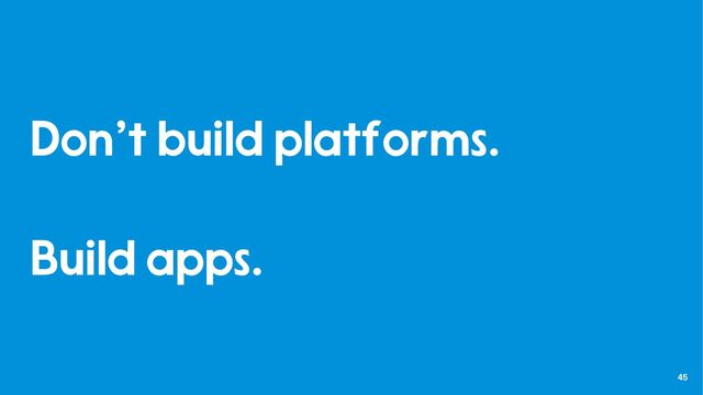45
Don’t build platforms.
Build apps.
