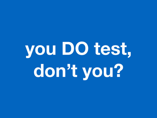 you DO test,
don’t you?
