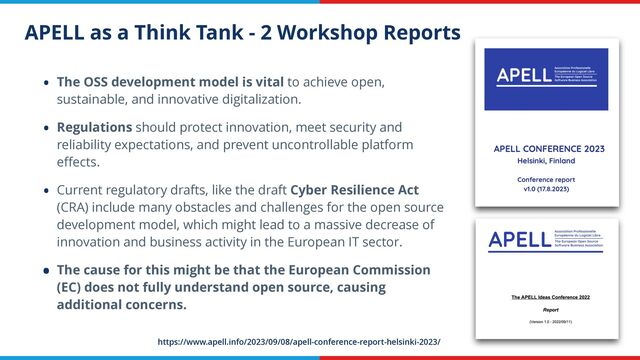 APELL as a Think Tank - 2 Workshop Reports
• The OSS development model is vital to achieve open,
sustainable, and innovative digitalization.


• Regulations should protect innovation, meet security and
reliability expectations, and prevent uncontrollable platform
e
ff
ects.


• Current regulatory drafts, like the draft Cyber Resilience Act
(CRA) include many obstacles and challenges for the open source
development model, which might lead to a massive decrease of
innovation and business activity in the European IT sector.


• The cause for this might be that the European Commission
(EC) does not fully understand open source, causing
additional concerns.
https://www.apell.info/2023/09/08/apell-conference-report-helsinki-2023/
