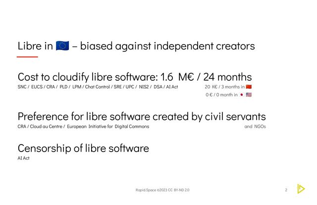 Rapid.Space ©2023 CC BY-ND 2.0
Libre in
🇪🇺 – biased against independent creators
2
Cost to cloudify libre software: 1.6 M€ / 24 months
SNC / EUCS / CRA / PLD / LPM / Chat Control / SRE / UPC / NIS2 / DSA / AI Act 20 K€ / 3 months in
🇨🇳
0 € / 0 month in
🇯🇵 🇺🇸
Preference for libre software created by civil servants
CRA / Cloud au Centre / European Initiative for Digital Commons and NGOs
Censorship of libre software
AI Act
