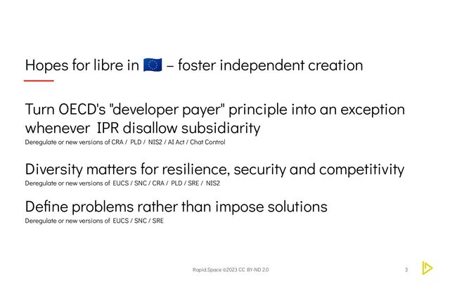 Rapid.Space ©2023 CC BY-ND 2.0
Hopes for libre in
🇪🇺 – foster independent creation
3
Turn OECD's "developer payer" principle into an exception
Diversity matters for resilience, security and competitivity
Deregulate or new versions of EUCS / SNC / CRA / PLD / SRE / NIS2
Define problems rather than impose solutions
Deregulate or new versions of EUCS / SNC / SRE
whenever IPR disallow subsidiarity
Deregulate or new versions of CRA / PLD / NIS2 / AI Act / Chat Control
