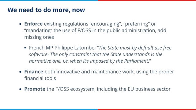We need to do more, now
• Enforce existing regulations “encouraging”, “preferring” or
“mandating” the use of F/OSS in the public administration, add
missing ones


• French MP Philippe Latombe: “The State must by default use free
software. The only constraint that the State understands is the
normative one, i.e. when it’s imposed by the Parliament.”


• Finance both innovative and maintenance work, using the proper
fi
nancial tools


• Promote the F/OSS ecosystem, including the EU business sector
