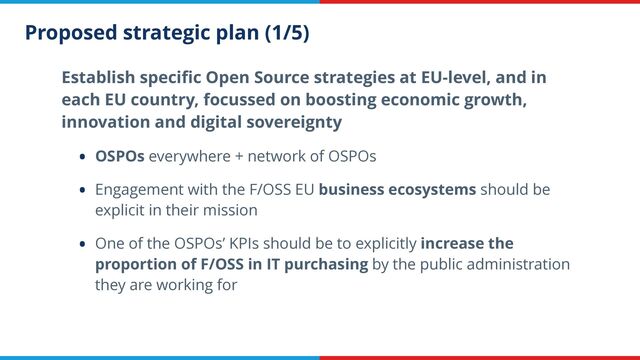 Proposed strategic plan (1/5)
Establish speci
fi
c Open Source strategies at EU-level, and in
each EU country, focussed on boosting economic growth,
innovation and digital sovereignty


• OSPOs everywhere + network of OSPOs


• Engagement with the F/OSS EU business ecosystems should be
explicit in their mission


• One of the OSPOs’ KPIs should be to explicitly increase the
proportion of F/OSS in IT purchasing by the public administration
they are working for
