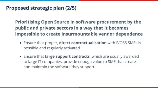 Proposed strategic plan (2/5)
Prioritising Open Source in software procurement by the
public and private sectors in a way that it becomes
impossible to create insurmountable vendor dependence


• Ensure that proper, direct contractualisation with F/OSS SMEs is
possible and regularly activated


• Ensure that large support contracts, which are usually awarded
to large IT companies, provide enough value to SME that create
and maintain the software they support
