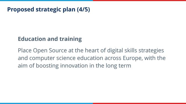Proposed strategic plan (4/5)
Education and training


Place Open Source at the heart of digital skills strategies
and computer science education across Europe, with the
aim of boosting innovation in the long term
