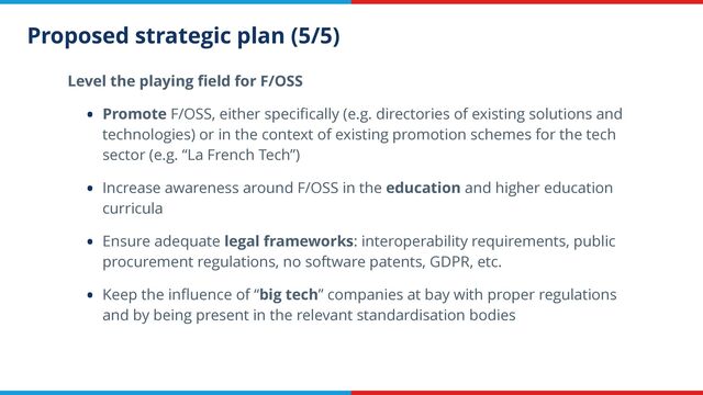 Proposed strategic plan (5/5)
Level the playing
fi
eld for F/OSS


• Promote F/OSS, either speci
fi
cally (e.g. directories of existing solutions and
technologies) or in the context of existing promotion schemes for the tech
sector (e.g. “La French Tech”)


• Increase awareness around F/OSS in the education and higher education
curricula


• Ensure adequate legal frameworks: interoperability requirements, public
procurement regulations, no software patents, GDPR, etc.


• Keep the in
fl
uence of “big tech” companies at bay with proper regulations
and by being present in the relevant standardisation bodies
