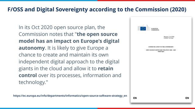 F/OSS and Digital Sovereignty according to the Commission (2020)
In its Oct 2020 open source plan, the
Commission notes that "the open source
model has an impact on Europe's digital
autonomy. It is likely to give Europe a
chance to create and maintain its own
independent digital approach to the digital
giants in the cloud and allow it to retain
control over its processes, information and
technology."
https://ec.europa.eu/info/departments/informatics/open-source-software-strategy_en
