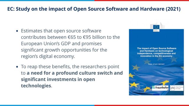EC: Study on the impact of Open Source Software and Hardware (2021)
• Estimates that open source software
contributes between €65 to €95 billion to the
European Union’s GDP and promises
signi
fi
cant growth opportunities for the
region’s digital economy.


• To reap these bene
fi
ts, the researchers point
to a need for a profound culture switch and
signi
fi
cant investments in open
technologies.
