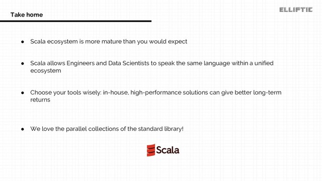 ● Scala ecosystem is more mature than you would expect
● Scala allows Engineers and Data Scientists to speak the same language within a unified
ecosystem
● Choose your tools wisely: in-house, high-performance solutions can give better long-term
returns
● We love the parallel collections of the standard library!
Take home
