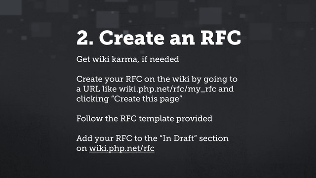 2. Create an RFC
Get wiki karma, if needed
Create your RFC on the wiki by going to
a URL like wiki.php.net/rfc/my_rfc and
clicking “Create this page”
Follow the RFC template provided
Add your RFC to the “In Draft” section
on wiki.php.net/rfc
