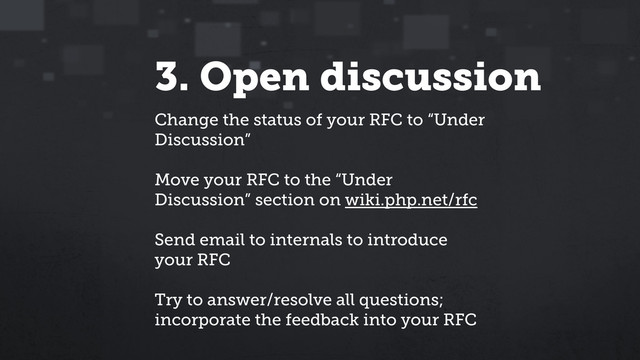 3. Open discussion
Change the status of your RFC to “Under
Discussion”
Move your RFC to the “Under
Discussion” section on wiki.php.net/rfc
Send email to internals to introduce
your RFC
Try to answer/resolve all questions;
incorporate the feedback into your RFC
