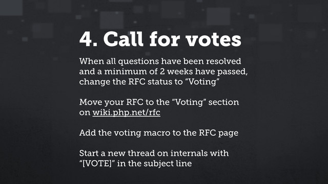 4. Call for votes
When all questions have been resolved
and a minimum of 2 weeks have passed,
change the RFC status to “Voting”
Move your RFC to the “Voting” section
on wiki.php.net/rfc
Add the voting macro to the RFC page
Start a new thread on internals with
“[VOTE]” in the subject line
