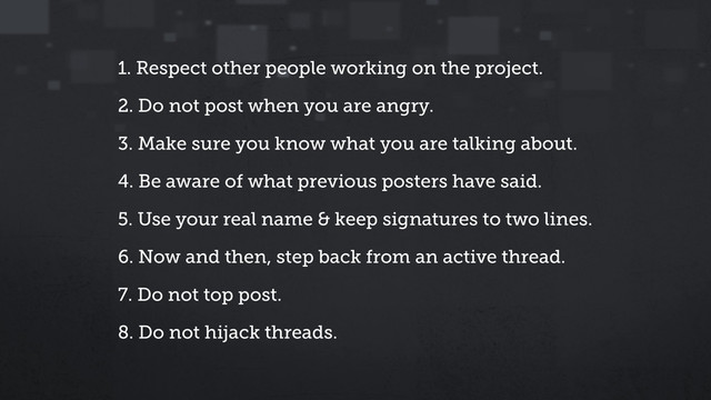 1. Respect other people working on the project.
2. Do not post when you are angry.
3. Make sure you know what you are talking about.
4. Be aware of what previous posters have said.
5. Use your real name & keep signatures to two lines.
6. Now and then, step back from an active thread.
7. Do not top post.
8. Do not hijack threads.
