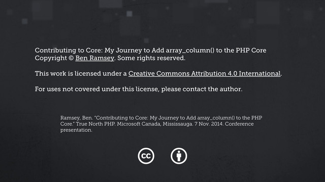 Contributing to Core: My Journey to Add array_column() to the PHP Core
Copyright © Ben Ramsey. Some rights reserved.
This work is licensed under a Creative Commons Attribution 4.0 International.
For uses not covered under this license, please contact the author.
Ramsey, Ben. “Contributing to Core: My Journey to Add array_column() to the PHP
Core.” True North PHP. Microsoft Canada, Mississauga. 7 Nov. 2014. Conference
presentation.
