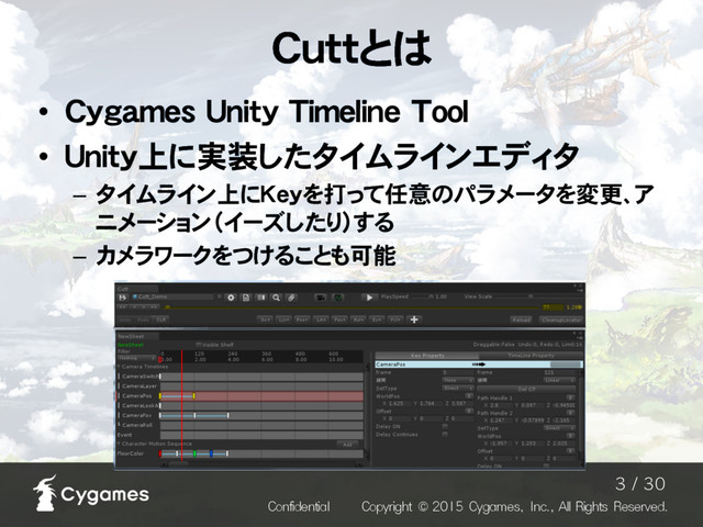 Cuttとは
• Cygames Unity Timeline Tool
• Unity上に実装したタイムラインエディタ
– タイムライン上にKeyを打って任意のパラメータを変更、ア
ニメーション（イーズしたり）する
– カメラワークをつけることも可能
$POGJEFOUJBM $PQZSJHIU $ZHBNFT *OD"MM3JHIUT3FTFSWFE
  
