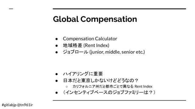 #gitlabjp @tn961ir
Global Compensation
● Compensation Calculator
● 地域格差 (Rent Index)
● ジョブロール (junior, middle, senior etc.)
● ハイアリングに重要
● 日本だと東京しかないけどどうなの？
○ カリフォルニア州だと都市ごとで異なる Rent Index
● （インセンティブベースのジョブファミリーは？）
