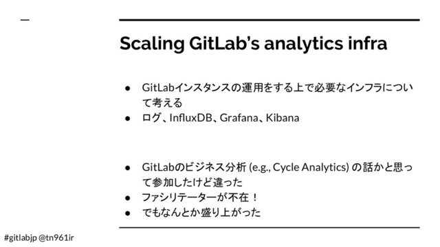 #gitlabjp @tn961ir
Scaling GitLab’s analytics infra
● GitLabインスタンスの運用をする上で必要なインフラについ
て考える
● ログ、InﬂuxDB、Grafana、Kibana
● GitLabのビジネス分析 (e.g., Cycle Analytics) の話かと思っ
て参加したけど違った
● ファシリテーターが不在！
● でもなんとか盛り上がった
