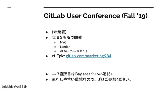 #gitlabjp @tn961ir
GitLab User Conference (Fall ‘19)
● (未発表)
● 世界3箇所で開催
○ NYC
○ London
○ APAC??? (→東京？)
● cf. Epic: gitlab-com/marketing&84
● → 3箇所目はBay area？ (6/6追記)
● 直行しやすい環境なので、ぜひご参加ください。
