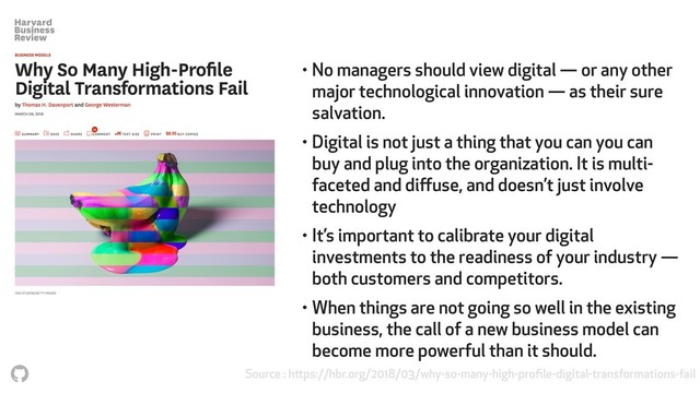 Source : https://hbr.org/2018/03/why-so-many-high-proﬁle-digital-transformations-fail
• No managers should view digital — or any other
major technological innovation — as their sure
salvation.
• Digital is not just a thing that you can you can
buy and plug into the organization. It is multi-
faceted and diﬀuse, and doesn’t just involve
technology
• It’s important to calibrate your digital
investments to the readiness of your industry —
both customers and competitors.
• When things are not going so well in the existing
business, the call of a new business model can
become more powerful than it should.
