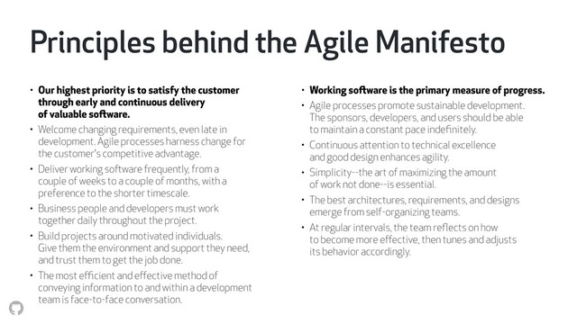 Principles behind the Agile Manifesto
• Our highest priority is to satisfy the customer 
through early and continuous delivery 
of valuable software.
• Welcome changing requirements, even late in  
development. Agile processes harness change for  
the customer's competitive advantage.
• Deliver working software frequently, from a  
couple of weeks to a couple of months, with a  
preference to the shorter timescale.
• Business people and developers must work  
together daily throughout the project.
• Build projects around motivated individuals.  
Give them the environment and support they need,  
and trust them to get the job done.
• The most eﬃcient and eﬀective method of  
conveying information to and within a development  
team is face-to-face conversation.
• Working software is the primary measure of progress.
• Agile processes promote sustainable development.  
The sponsors, developers, and users should be able  
to maintain a constant pace indeﬁnitely.
• Continuous attention to technical excellence  
and good design enhances agility.
• Simplicity--the art of maximizing the amount  
of work not done--is essential.
• The best architectures, requirements, and designs  
emerge from self-organizing teams.
• At regular intervals, the team reﬂects on how  
to become more eﬀective, then tunes and adjusts  
its behavior accordingly.
