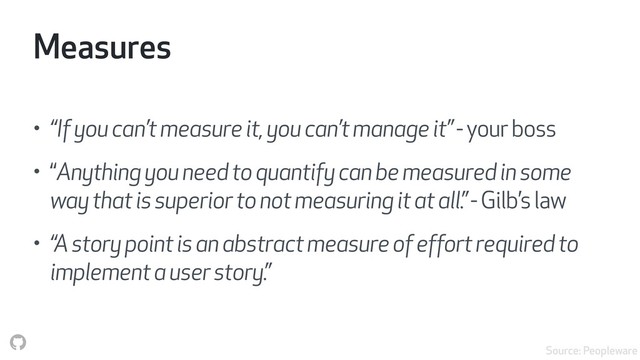 Measures
• “If you can’t measure it, you can’t manage it” - your boss
• “Anything you need to quantify can be measured in some
way that is superior to not measuring it at all.” - Gilb’s law
• “A story point is an abstract measure of effort required to
implement a user story.”
Source: Peopleware
