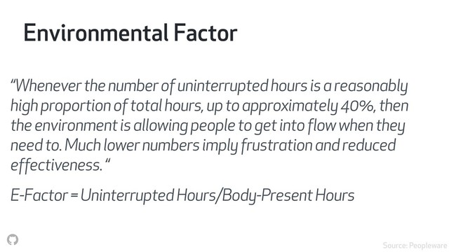 Environmental Factor
“Whenever the number of uninterrupted hours is a reasonably
high proportion of total hours, up to approximately 40%, then
the environment is allowing people to get into flow when they
need to. Much lower numbers imply frustration and reduced
effectiveness. “
E-Factor = Uninterrupted Hours/Body-Present Hours
Source: Peopleware
