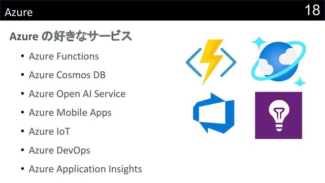 18
Azure
Azure の好きなサービス
• Azure Functions
• Azure Cosmos DB
• Azure Open AI Service
• Azure Mobile Apps
• Azure IoT
• Azure DevOps
• Azure Application Insights
