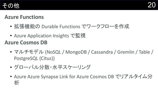 20
その他
Azure Functions
• 拡張機能の Durable Functions でワークフローを作成
• Azure Application Insights で監視
Azure Cosmos DB
• マルチモデル (NoSQL / MongoDB / Cassandra / Gremlin / Table /
PostgreSQL (Citus))
• グローバル分散・水平スケーリング
• Azure Azure Synapse Link for Azure Cosmos DB でリアルタイム分
析
