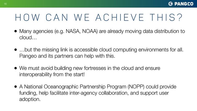 • Many agencies (e.g. NASA, NOAA) are already moving data distribution to
cloud…
• …but the missing link is accessible cloud computing environments for all.
Pangeo and its partners can help with this.
• We must avoid building new fortresses in the cloud and ensure
interoperability from the start!
• A National Oceanographic Partnership Program (NOPP) could provide
funding, help facilitate inter-agency collaboration, and support user
adoption.
H o w c a n w e A c h i e v e t h i s ?
16
