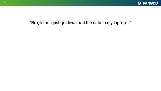6
“Brb, let me just go download the data to my laptop…”
