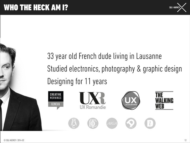 © SQLI AGENCY / 2014-01
© SQLI AGENCY / 2014-02
WHO THE HECK AM I?
12
33 year old French dude living in Lausanne
Studied electronics, photography & graphic design
Designing for 11 years
