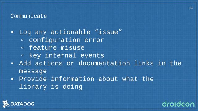 Communicate
▪ Log any actionable “issue”
▫ configuration error
▫ feature misuse
▫ key internal events
▪ Add actions or documentation links in the
message
▪ Provide information about what the
library is doing
24

