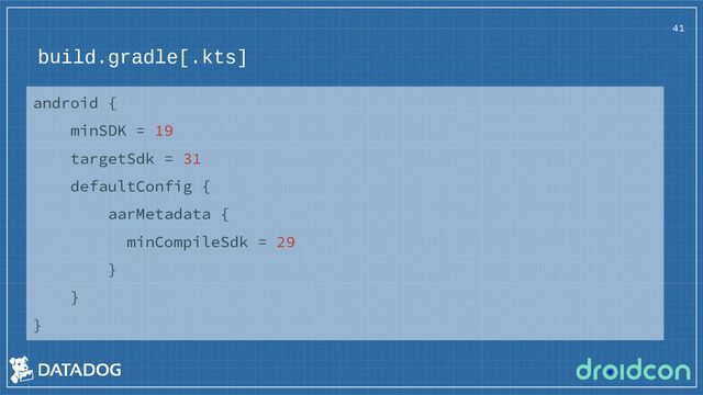 build.gradle[.kts]
41
android {
minSDK = 19
targetSdk = 31
defaultConfig {
aarMetadata {
minCompileSdk = 29
}
}
}
