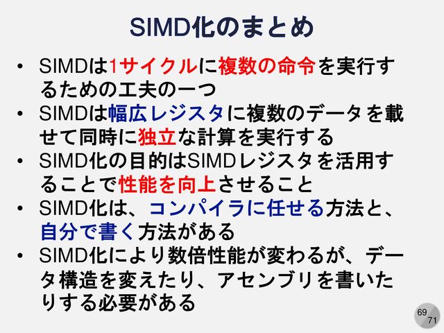 69
71
• SIMDは1サイクルに複数の命令を実行す
るための工夫の一つ
• SIMDは幅広レジスタに複数のデータを載
せて同時に独立な計算を実行する
• SIMD化の目的はSIMDレジスタを活用す
ることで性能を向上させること
• SIMD化は、コンパイラに任せる方法と、
自分で書く方法がある
• SIMD化により数倍性能が変わるが、デー
タ構造を変えたり、アセンブリを書いた
りする必要がある
